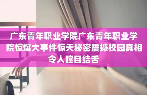 广东青年职业学院广东青年职业学院惊爆大事件惊天秘密震撼校园真相令人瞠目结舌