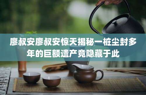 廖叔安廖叔安惊天揭秘一桩尘封多年的巨额遗产竟隐藏于此