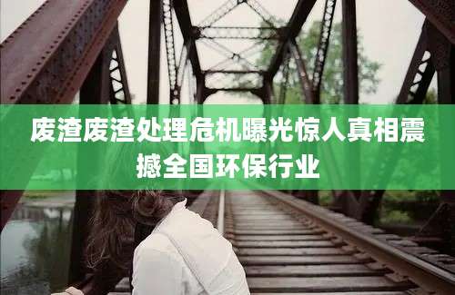 废渣废渣处理危机曝光惊人真相震撼全国环保行业