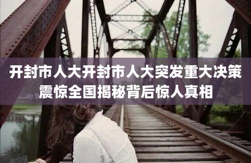 开封市人大开封市人大突发重大决策震惊全国揭秘背后惊人真相