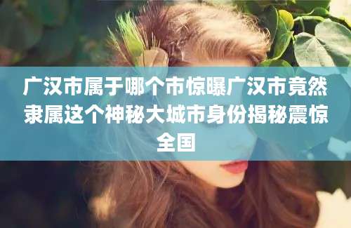 广汉市属于哪个市惊曝广汉市竟然隶属这个神秘大城市身份揭秘震惊全国