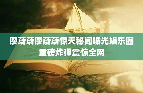 廖蔚蔚廖蔚蔚惊天秘闻曝光娱乐圈重磅炸弹震惊全网