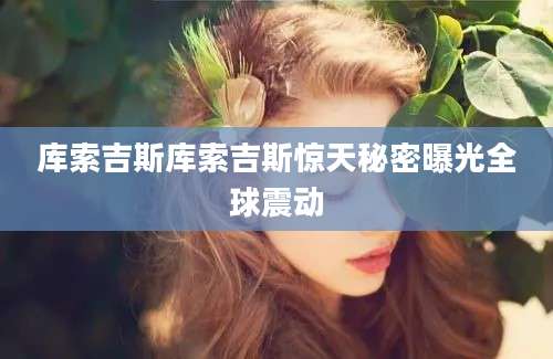 库索吉斯库索吉斯惊天秘密曝光全球震动
