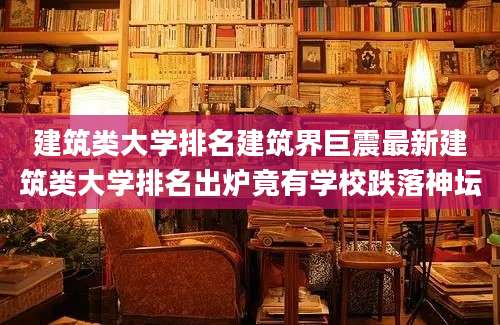 建筑类大学排名建筑界巨震最新建筑类大学排名出炉竟有学校跌落神坛