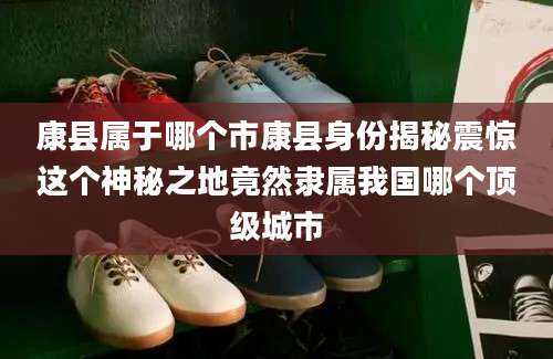 康县属于哪个市康县身份揭秘震惊这个神秘之地竟然隶属我国哪个顶级城市