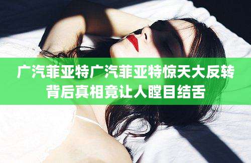 广汽菲亚特广汽菲亚特惊天大反转背后真相竟让人瞠目结舌