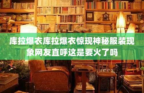 库拉爆衣库拉爆衣惊现神秘服装现象网友直呼这是要火了吗