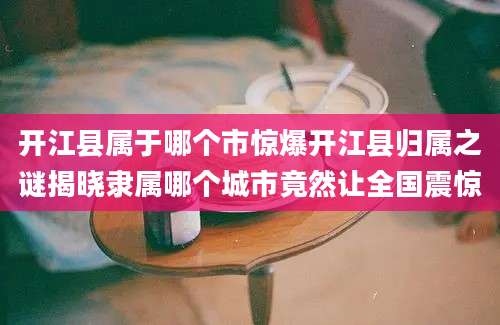 开江县属于哪个市惊爆开江县归属之谜揭晓隶属哪个城市竟然让全国震惊