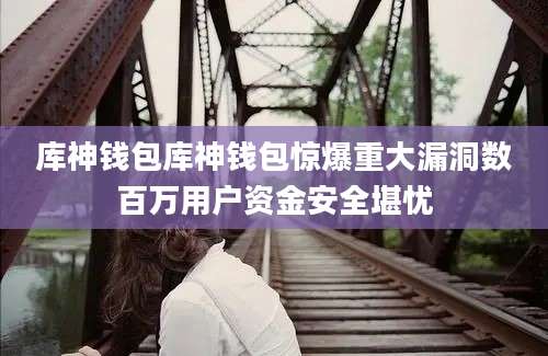 库神钱包库神钱包惊爆重大漏洞数百万用户资金安全堪忧