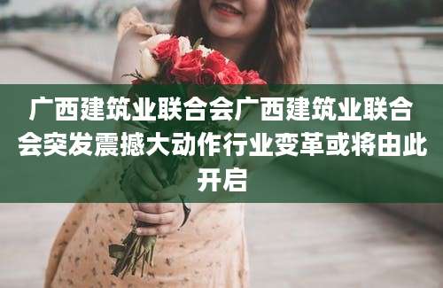 广西建筑业联合会广西建筑业联合会突发震撼大动作行业变革或将由此开启