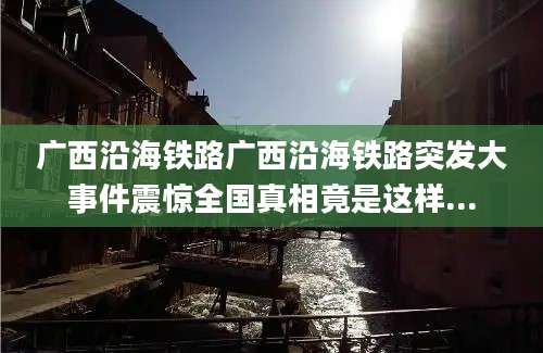 广西沿海铁路广西沿海铁路突发大事件震惊全国真相竟是这样...