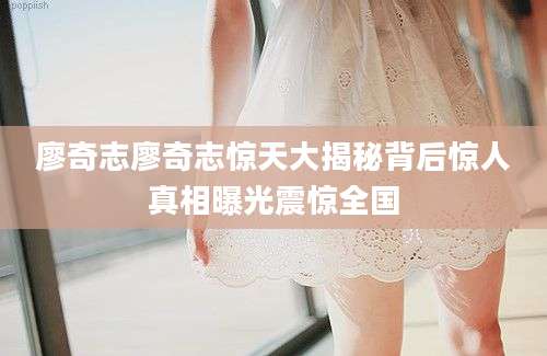 廖奇志廖奇志惊天大揭秘背后惊人真相曝光震惊全国