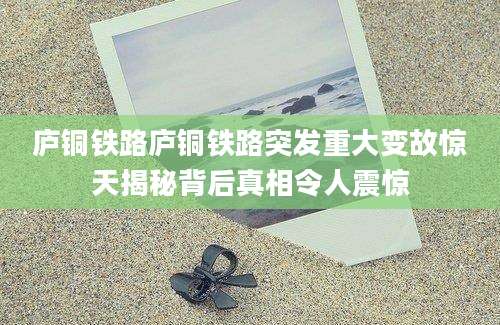 庐铜铁路庐铜铁路突发重大变故惊天揭秘背后真相令人震惊