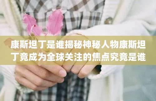 康斯坦丁是谁揭秘神秘人物康斯坦丁竟成为全球关注的焦点究竟是谁