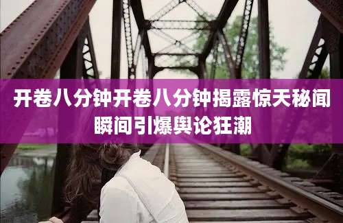 开卷八分钟开卷八分钟揭露惊天秘闻瞬间引爆舆论狂潮