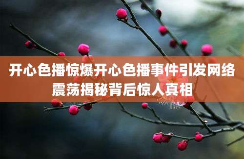 开心色播惊爆开心色播事件引发网络震荡揭秘背后惊人真相