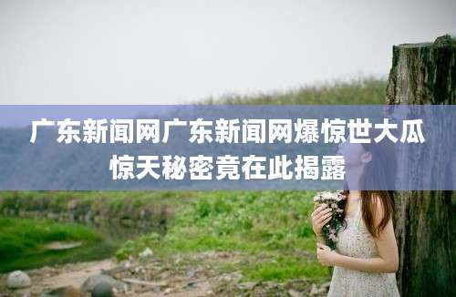 广东新闻网广东新闻网爆惊世大瓜惊天秘密竟在此揭露