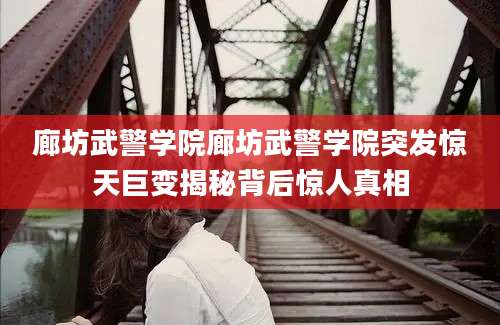 廊坊武警学院廊坊武警学院突发惊天巨变揭秘背后惊人真相