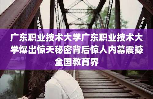 广东职业技术大学广东职业技术大学爆出惊天秘密背后惊人内幕震撼全国教育界