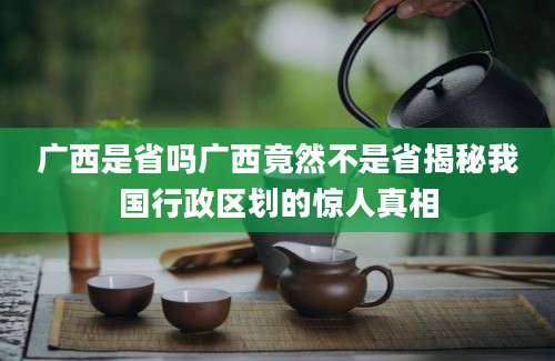 广西是省吗广西竟然不是省揭秘我国行政区划的惊人真相