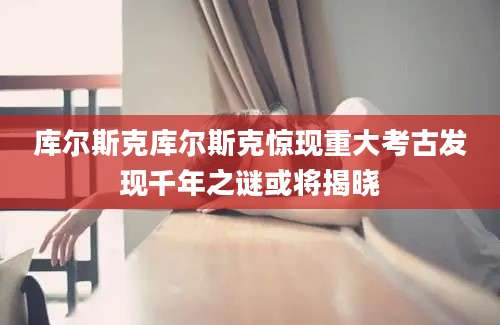库尔斯克库尔斯克惊现重大考古发现千年之谜或将揭晓