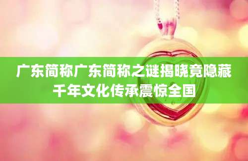 广东简称广东简称之谜揭晓竟隐藏千年文化传承震惊全国