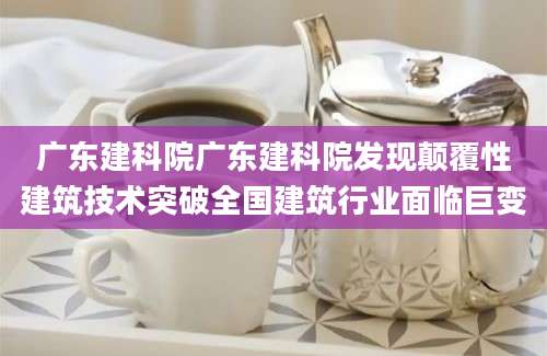 广东建科院广东建科院发现颠覆性建筑技术突破全国建筑行业面临巨变