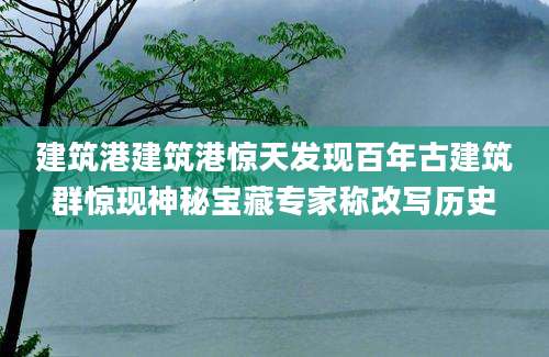 建筑港建筑港惊天发现百年古建筑群惊现神秘宝藏专家称改写历史