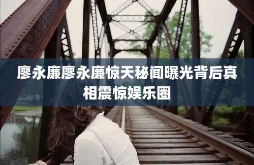 廖永廉廖永廉惊天秘闻曝光背后真相震惊娱乐圈