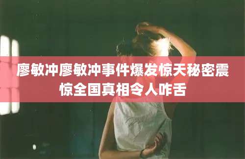 廖敏冲廖敏冲事件爆发惊天秘密震惊全国真相令人咋舌