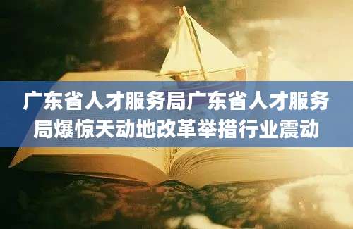 广东省人才服务局广东省人才服务局爆惊天动地改革举措行业震动