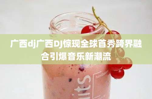 广西dj广西DJ惊现全球首秀跨界融合引爆音乐新潮流