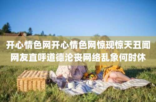 开心情色网开心情色网惊现惊天丑闻网友直呼道德沦丧网络乱象何时休