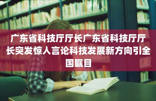 广东省科技厅厅长广东省科技厅厅长突发惊人言论科技发展新方向引全国瞩目
