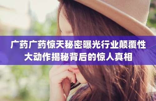 广药广药惊天秘密曝光行业颠覆性大动作揭秘背后的惊人真相