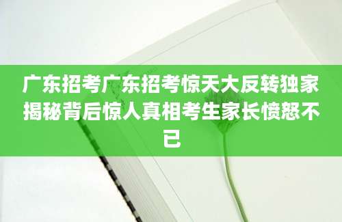 广东招考广东招考惊天大反转独家揭秘背后惊人真相考生家长愤怒不已