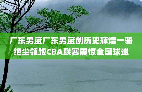 广东男篮广东男篮创历史辉煌一骑绝尘领跑CBA联赛震惊全国球迷
