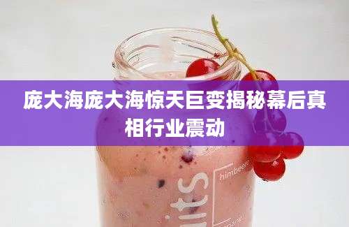 庞大海庞大海惊天巨变揭秘幕后真相行业震动