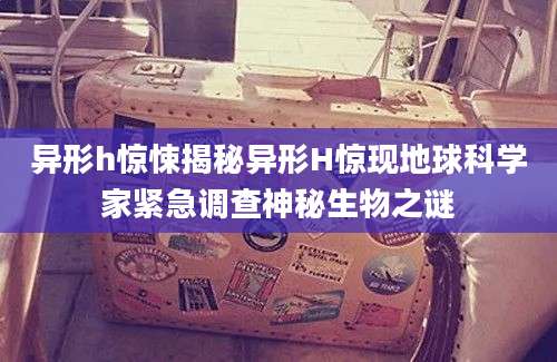 异形h惊悚揭秘异形H惊现地球科学家紧急调查神秘生物之谜