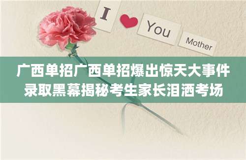 广西单招广西单招爆出惊天大事件录取黑幕揭秘考生家长泪洒考场