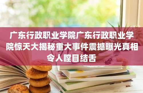 广东行政职业学院广东行政职业学院惊天大揭秘重大事件震撼曝光真相令人瞠目结舌