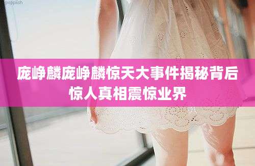 庞峥麟庞峥麟惊天大事件揭秘背后惊人真相震惊业界