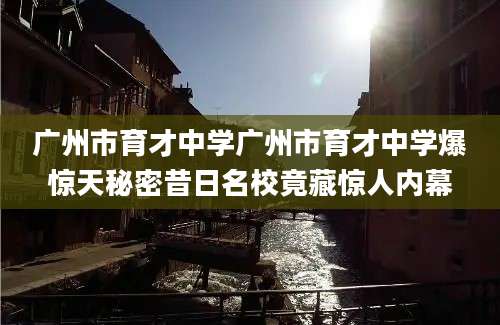 广州市育才中学广州市育才中学爆惊天秘密昔日名校竟藏惊人内幕