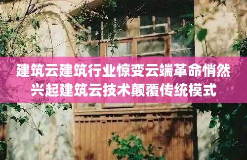 建筑云建筑行业惊变云端革命悄然兴起建筑云技术颠覆传统模式