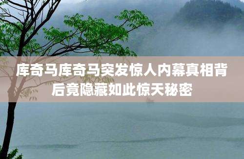 库奇马库奇马突发惊人内幕真相背后竟隐藏如此惊天秘密