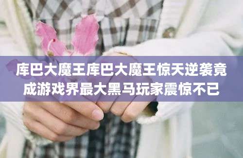 库巴大魔王库巴大魔王惊天逆袭竟成游戏界最大黑马玩家震惊不已