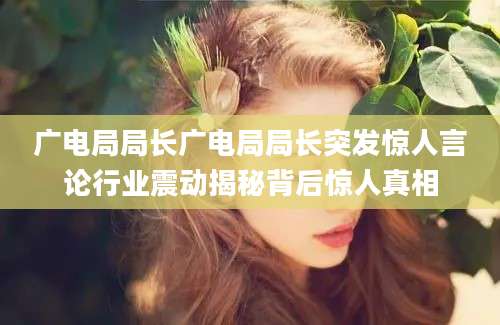 广电局局长广电局局长突发惊人言论行业震动揭秘背后惊人真相