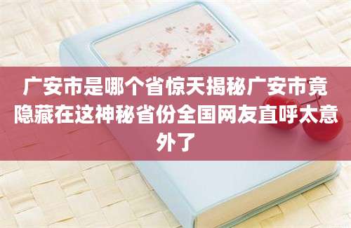 广安市是哪个省惊天揭秘广安市竟隐藏在这神秘省份全国网友直呼太意外了