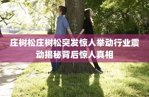 庄树松庄树松突发惊人举动行业震动揭秘背后惊人真相