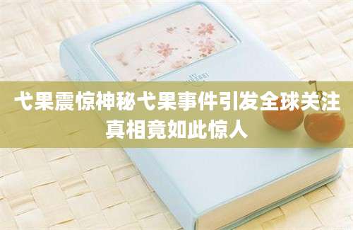 弋果震惊神秘弋果事件引发全球关注真相竟如此惊人